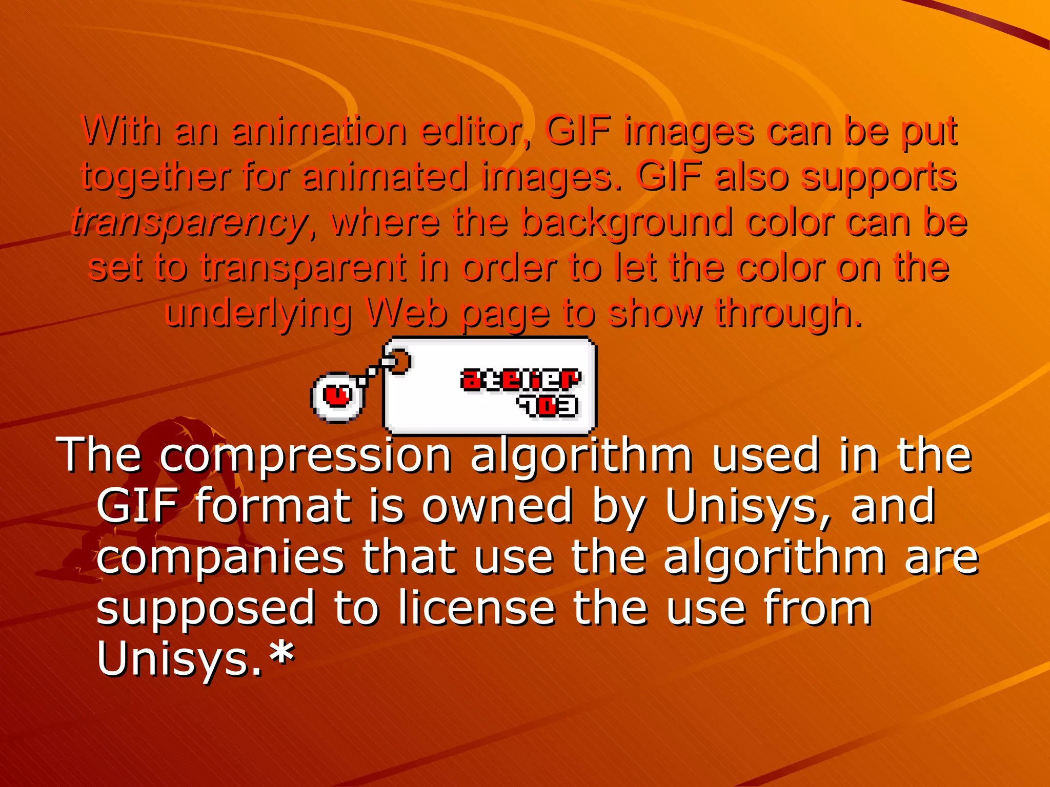 With an animation editor, GIF images can be put together for animated images. GIF also supports  transparency , where the background color can be set to transparent in order to let the color on the underlying Web page   to show through.   The compression algorithm used in the GIF format is owned by Unisys, and companies that use the algorithm are supposed to license the use from Unisys. *   