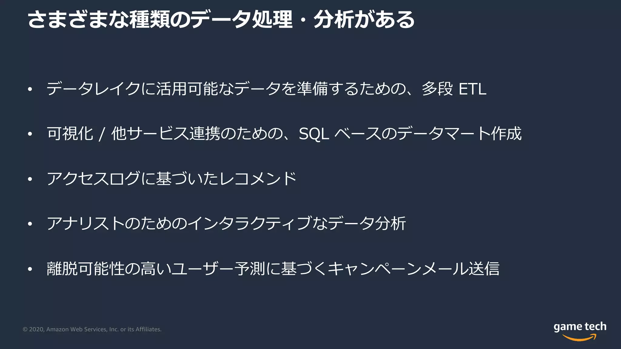 © 2020, Amazon Web Services, Inc. or its Affiliates.
さまざまな種類のデータ処理・分析がある
• データレイクに活⽤可能なデータを準備するための、多段 ETL
• 可視化 / 他サービス連携のための、SQL ベースのデータマート作成
• アクセスログに基づいたレコメンド
• アナリストのためのインタラクティブなデータ分析
• 離脱可能性の⾼いユーザー予測に基づくキャンペーンメール送信
 