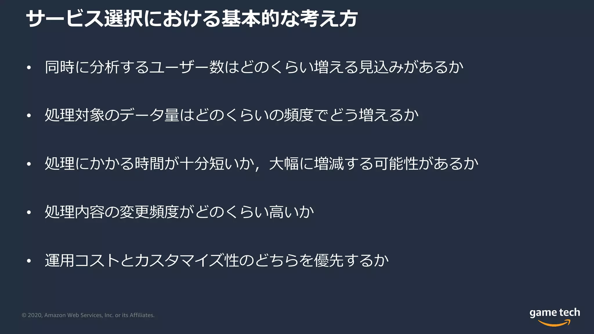 © 2020, Amazon Web Services, Inc. or its Affiliates.
サービス選択における基本的な考え⽅
• 同時に分析するユーザー数はどのくらい増える⾒込みがあるか
• 処理対象のデータ量はどのくらいの頻度でどう増えるか
• 処理にかかる時間が⼗分短いか，⼤幅に増減する可能性があるか
• 処理内容の変更頻度がどのくらい⾼いか
• 運⽤コストとカスタマイズ性のどちらを優先するか
 