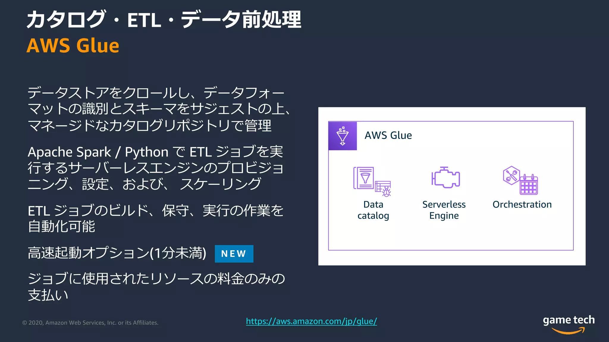 © 2020, Amazon Web Services, Inc. or its Affiliates.
カタログ・ETL・データ前処理
AWS Glue
データストアをクロールし、データフォー
マットの識別とスキーマをサジェストの上、
マネージドなカタログリポジトリで管理
Apache Spark / Python で ETL ジョブを実
⾏するサーバーレスエンジンのプロビジョ
ニング、設定、および、 スケーリング
ETL ジョブのビルド、保守、実⾏の作業を
⾃動化可能
⾼速起動オプション(1分未満)
ジョブに使⽤されたリソースの料⾦のみの
⽀払い
AWS Glue
Data
catalog
Serverless
Engine
Orchestration
AWS Glue
https://aws.amazon.com/jp/glue/
 