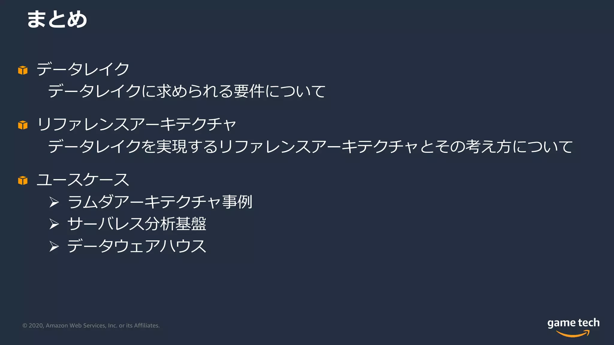 © 2020, Amazon Web Services, Inc. or its Affiliates.
まとめ
データレイク
データレイクに求められる要件について
リファレンスアーキテクチャ
データレイクを実現するリファレンスアーキテクチャとその考え⽅について
ユースケース
Ø ラムダアーキテクチャ事例
Ø サーバレス分析基盤
Ø データウェアハウス
 