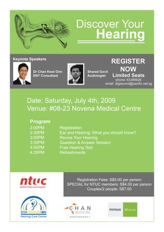 Date: Saturday, July 4th, 2009
        Venue: #08-23 Novena Medical Centre
	   	   Program
	   	   2:00PM    Registration
        2:30PM    Ear and Hearing: What you should know?
        3:00PM    Revive Your Hearing
        3:30PM    Question & Answer Session	
        4:00PM    Free Hearing Test
        4:30PM    Refreshments	 	     	




                         Registration Fees: S$5.00 per person
                     SPECIAL for NTUC members: S$4.00 per person
                               Couples/2 people: S$7.00
 
