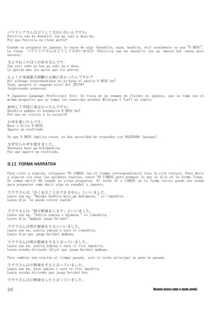 パツリシアさんはどうして犬がいないんですか。
Patricia san wa doushite inu ga inai n desu ka.
Por que Patricia no tiene perro?

Cuando se pregunta en japones la razon de algo (doushite, naze, kashira, etc) usualmente se usa "N DESU".
La frase　パツリシアさんはどうして犬がいませか (Patricia san wa doushite inu ga imasen ka) suena poco
natural.
犬よりねこのほうが好きなんです。
Inu yori neko no hou ga suki na n desu.
Le gustan mas los gatos que los perros.

えぇ！日本語能力試験の２級に受かったんですか？
Ee! nihongo nooryokushiken no ni-kyuu ni ukatta N DESU ka?
Vaya, pasaste el segundo nivel del JPLT*?
(expresando sorpresa)
* Japanese Language Proficiency Test. Se trata de un examen de fluidez en japones, que se toma con el
mismo proposito que se toman las conocidas pruebas Michigan Y Toefl en ingles.
如何して学校に来なかったんですか。
Dooshite gakkoo ni konakatta N DESU ka?
Por que no viniste a la escuela?

かぜを惹いたんです。
Kaze o hiita N DESU.
Agarre un resfriado.

Ya que N DESU implica razon, no hay necesidad de responder con NAZENARA (porque)

なぜならかぜを惹きました。
Nazenara kaze ga hikimashita.
Fue que agarre un resfriado.


9.11 FORMA NARRATIVA

Para citar a alguien, coloquese TO IIMASU (en el tiempo correspondiente) tras la cita textual. Para decir
a alguien sin usar las palabras exactas, usese TO IIMASU pero pongase lo que se dijo en la forma llana.
Es comun omitir DA cuando se citan preguntas. El verbo IU o IIMASU en la forma cortes puede ser usado
para preguntar como decir algo en español o japones.

ラウラさんは「早く走ることができません」といいました。
Laura san wa, "Hayaku hashiru koto ga dekimasen," to iimashita.
Laura dijo "no puedo correr rapido"


ラウラさんは「明日野球をします」といいました。
Laura san wa, "Ashita yakyuu o shimasu," to iimashita.
Laura dijo "mañana juego beisbol".

ラウラさんは明日野球をするといいました。
Laura san wa, ashita yakyuu o suru to iimashita.
Laura dijo que juega beisbol mañana.

ラウラさんは明日野球をすると言っていました。
Laura san wa, ashita yakyuu o suru to itte imashita.
Laura estaba diciendo (dijo) que juega beisbol mañana.

Para cambiar una oracion al tiempo pasado, solo el verbo principal se pone en pasado.

ラウラさんは日野球をすると言っていました。
Laura san wa, kyou yakyuu o suru to itte imashita.
Laura estaba diciendo que juega beisbol hoy.

ラウラさんは日野球をしたと言っていました。

26                                                                            NOCIONES BÁSICAS SOBRE EL IDIOMA JAPONÉS
 