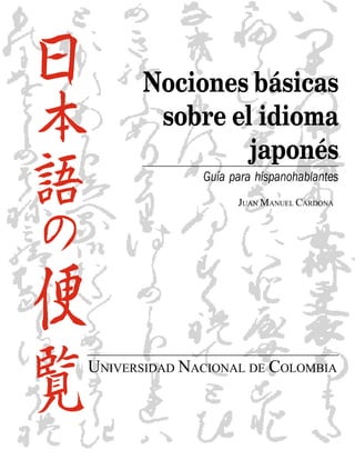 Nociones básicas
        sobre el idioma
                japonés
              Guía para hispanohablantes
                    JUAN MANUEL CARDONA




UNIVERSIDAD NACIONAL DE COLOMBIA
 