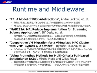 Runtime  and  Middleware
•  "P*:  A  Model  of  Pilot-‐‑‒Abstractions",  Andre  Luckow,  et.  al.
    –  分散CI環境におけるパイロットジョブの相互運⽤用のためのAPIを提案
    –  XSEDE、EGIテストベッド上のCondor-‐‑‒GやPBSにPilot  API経由でジョブを投⼊入
•  "MARISSA:  MApReduce  Implementation  for  Streaming  
   Science  Applications",  Elif  Dede,  et.  al.
    –  科学技術アプリ向けMapReduce処理理系。Hadoop  Streamingとの性能⽐比較
    –  Condorのようなジョブスケジューラとの違いは何か？
•  "Cooperative  VM  Migration  for  a  Virtualized  HPC  Cluster  
   with  VMM-‐‑‒Bypass  I/O  devices",    Ryousei  Takano,  et.  al.
    –  InﬁnibandなどVMMバイパスI/Oデバイスを利利⽤用するVMでもマイグレーションや
       チェックポイント・リスタートを可能にする機構の提案
•  "Using  Promethee  Methods  for  Multi-‐‑‒Criteria  Pull-‐‑‒based  
   Scheduler  on  DCIs",  Mircea  Moca  and  Gilles  Fedak
    –  電⼒力力や価格など複数の異異なる基準を有するCIが存在する場合の（オンプレミスで
       の電⼒力力消費と商⽤用クラウドの使⽤用料料⾦金金）、ジョブスケジューリング⼿手法の提案


                                                                           7
 