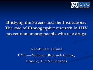 Bridging the Streets and the Institutions:
The role of Ethnographic research in HIV
prevention among people who use drugs
Jean-Paul C. Grund
CVO—Addiction Research Centre,
Utrecht, The Netherlands

 
