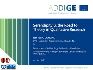 Serendipity & the Road to
Theory in Qualitative Research
Jean-Paul C. Grund, PhD
CVO – Addiction Research Centre, Utrecht, NL
&
Department of Addictology, 1st Faculty of Medicine,
Charles University in Prague & General University Hospital
in Prague, CZ
22 | 07 | 2014
 