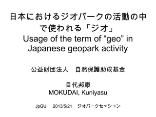 日本におけるジオパークの活動の中
で使われる「ジオ」
Usage of the term of “geo” in
Japanese geopark activity
公益財団法人　自然保護助成基金
目代邦康
MOKUDAI, Kuniyasu
JpGU 　 2013/5/21 　ジオパークセッション
 