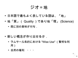 11
ジオ＝地
●
日本語で最もよく表している語は、「地」
●
地「質」（ Quality ）であり地「理」 (Science)
●
既に別の意味が付与．
●
新しい概念が作り出せるか．
●
ラムサール条約における "Wise Use" （賢明...
