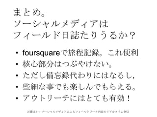 近藤ほか：ソーシャルメディアによるフィールドワーク内容のリアルタイム発信
まとめ。
ソーシャルメディアは
フィールド日誌たりうるか？
• foursquareで旅程記録。これ便利
• 核心部分はつぶやけない。
• ただし備忘録代わりにはなるし，
• 些細な事でも楽しんでもらえる。
• アウトリーチにはとても有効！
 