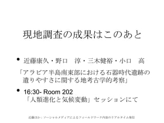 近藤ほか：ソーシャルメディアによるフィールドワーク内容のリアルタイム発信
現地調査の成果はこのあと
• 近藤康久・野口 淳・三木健裕・小口 高
「アラビア半島南東部における石器時代遺跡の
遺りやすさに関する地考古学的考察」
• 16:30- Room 202
「人類進化と気候変動」セッションにて
 