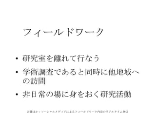 近藤ほか：ソーシャルメディアによるフィールドワーク内容のリアルタイム発信
フィールドワーク
• 研究室を離れて行なう
• 学術調査であると同時に他地域へ
の訪問
• 非日常の場に身をおく研究活動
 