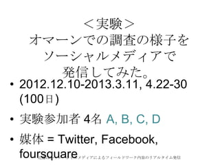 近藤ほか：ソーシャルメディアによるフィールドワーク内容のリアルタイム発信
＜実験＞
オマーンでの調査の様子を
ソーシャルメディアで
発信してみた。
• 2012.12.10-2013.3.11, 4.22-30
(100日)
• 実験参加者 4名 A, B, C, D
• 媒体 = Twitter, Facebook,
foursquare
 