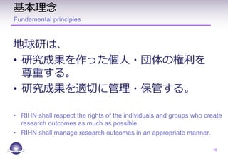 基本理念
Fundamental principles
地球研は、
• 研究成果を作った個人・団体の権利を
尊重する。
• 研究成果を適切に管理・保管する。
• RIHN shall respect the rights of the individuals and groups who create
research outcomes as much as possible.
• RIHN shall manage research outcomes in an appropriate manner.
10
 