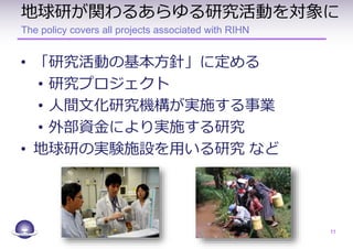 地球研が関わるあらゆる研究活動を対象に
The policy covers all projects associated with RIHN
• 「研究活動の基本方針」に定める
• 研究プロジェクト
• 人間文化研究機構が実施する事業
• 外部資金により実施する研究
• 地球研の実験施設を用いる研究 など
11
 