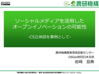 「農研機構」は国立研究開発法人 農業・食品産業技術総合研究機構のコミュニケーションネームです。
ソーシャルメディアを活用した
オープンイノベーションの可能性
-CS立体図を事例として-
農研機構農業環境変動センター
OSGeo財団日本支部
岩崎 亘典
 