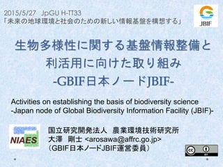 2015/5/27 JpGU H-TT33
「未来の地球環境と社会のための新しい情報基盤を構想する」
生物多様性に関する基盤情報整備と
利活用に向けた取り組み
-GBIF日本ノードJBIF-
国立研究開発法人 農業環境技術研究所
大澤 剛士 <arosawa@affrc.go.jp>
（GBIF日本ノードJBIF運営委員）
Activities on establishing the basis of biodiversity science
-Japan node of Global Biodiversity Information Facility (JBIF)-
 