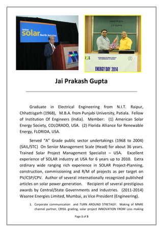 Page 1 of 3
Jai Prakash Gupta
______________________________________________________________________________________________________
Graduate in Electrical Engineering from N.I.T. Raipur,
Chhattisgarh (1968), M.B.A. from Punjabi University, Patiala. Fellow
of Institution Of Engineers (India). Member: (1) American Solar
Energy Society, COLORADO, USA. (2) Florida Alliance for Renewable
Energy, FLORIDA, USA.
Served “A” Grade public sector undertakings (1968 to 2004)
(SAIL/STC) On Senior Management Scale (Head) for about 36 years.
Trained Solar Project Management Specialist – USA. Excellent
experience of SOLAR industry at USA for 6 years up to 2010. Extra
ordinary wide ranging rich experience in SOLAR Project-Planning,
construction, commissioning and R/M of projects as per target on
PV/CSP/CPV. Author of several internationally recognized published
articles on solar power generation. Recipient of several prestigious
awards by Central/State Governments and Industries. (2011-2014)
Waaree Energies Limited, Mumbai, as Vice President (Engineering).
1. Corporate communication and TURN AROUND STRETAGY: Making of MNRE
channel partner, CRISIL grading, solar project INNOVATION FROM Loss making
 