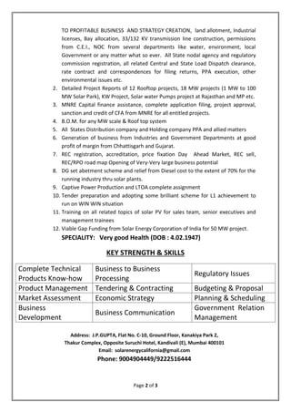 Page 2 of 3
TO PROFITABLE BUSINESS AND STRATEGY CREATION, land allotment, Industrial
licenses, Bay allocation, 33/132 KV transmission line construction, permissions
from C.E.I., NOC from several departments like water, environment, local
Government or any matter what so ever. All State nodal agency and regulatory
commission registration, all related Central and State Load Dispatch clearance,
rate contract and correspondences for filing returns, PPA execution, other
environmental issues etc.
2. Detailed Project Reports of 12 Rooftop projects, 18 MW projects (1 MW to 100
MW Solar Park), KW Project, Solar water Pumps project at Rajasthan and MP etc.
3. MNRE Capital finance assistance, complete application filing, project approval,
sanction and credit of CFA from MNRE for all entitled projects.
4. B.O.M. for any MW scale & Roof top system
5. All States Distribution company and Holding company PPA and allied matters
6. Generation of business from Industries and Government Departments at good
profit of margin from Chhattisgarh and Gujarat.
7. REC registration, accreditation, price fixation Day Ahead Market, REC sell,
REC/RPO road map Opening of Very-Very large business potential
8. DG set abetment scheme and relief from Diesel cost to the extent of 70% for the
running industry thru solar plants.
9. Captive Power Production and LTOA complete assignment
10. Tender preparation and adopting some brilliant scheme for L1 achievement to
run on WIN WIN situation
11. Training on all related topics of solar PV for sales team, senior executives and
management trainees
12. Viable Gap Funding from Solar Energy Corporation of India for 50 MW project.
SPECIALITY: Very good Health (DOB : 4.02.1947)
KEY STRENGTH & SKILLS
Complete Technical
Products Know-how
Business to Business
Processing
Regulatory Issues
Product Management Tendering & Contracting Budgeting & Proposal
Market Assessment Economic Strategy Planning & Scheduling
Business
Development
Business Communication
Government Relation
Management
Address: J.P.GUPTA, Flat No. C-10, Ground Floor, Kanakiya Park 2,
Thakur Complex, Opposite Suruchi Hotel, Kandivali (E), Mumbai 400101
Email: solarenergycalifornia@gmail.com
Phone: 9004904449/9222516444
 
