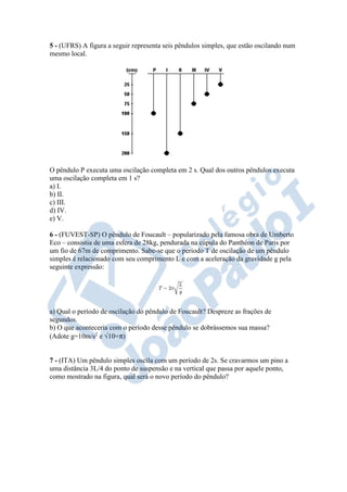 5 - (UFRS) A figura a seguir representa seis pêndulos simples, que estão oscilando num
mesmo local.
O pêndulo P executa uma oscilação completa em 2 s. Qual dos outros pêndulos executa
uma oscilação completa em 1 s?
a) I.
b) II.
c) III.
d) IV.
e) V.
6 - (FUVEST-SP) O pêndulo de Foucault – popularizado pela famosa obra de Umberto
Eco – consistia de uma esfera de 28kg, pendurada na cúpula do Panthéon de Paris por
um fio de 67m de comprimento. Sabe-se que o período T de oscilação de um pêndulo
simples é relacionado com seu comprimento L e com a aceleração da gravidade g pela
seguinte expressão:
a) Qual o período de oscilação do pêndulo de Foucault? Despreze as frações de
segundos.
b) O que aconteceria com o período desse pêndulo se dobrássemos sua massa?
(Adote g=10m/s2
e √10=π)
7 - (ITA) Um pêndulo simples oscila com um período de 2s. Se cravarmos um pino a
uma distância 3L/4 do ponto de suspensão e na vertical que passa por aquele ponto,
como mostrado na figura, qual será o novo período do pêndulo?
 