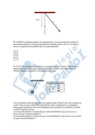 8 - (UFRS) Um pêndulo simples, de comprimento L, tem um período de oscilação T,
num determinado local. Para que o período de oscilação passe a valer 2T, no mesmo
local, o comprimento do pêndulo deve ser aumentado para
a) 1 L.
b) 2 L.
c) 4 L.
d) 5 L.
e) 7 L.
9 - (UFU) Em um laboratório de Física, um grupo de alunos, Grupo A, obtém dados,
apresentados na tabela a seguir, para a freqüência (em hertz) num experimento de
Pêndulo Simples, utilizando-se três pêndulos diferentes.
Esses resultados foram passados para um segundo grupo, Grupo B, que não compareceu
à aula. Uma vez que os alunos do Grupo B não viram o experimento, os integrantes
desse grupo formularam uma série de hipóteses para interpretar os resultados. Assinale
a ÚNICA hipótese correta.
a) A massa do pêndulo 1 é menor do que a massa do pêndulo 2 que, por sua vez, é
menor do que a massa do pêndulo 3.
b) A massa do pêndulo 1 é maior do que a massa do pêndulo 2 que, por sua vez, é maior
do que a massa do pêndulo 3.
 