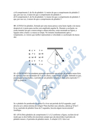 c) O comprimento L do fio do pêndulo 1 é maior do que o comprimento do pêndulo 2
que, por sua vez, é maior do que o comprimento do pêndulo 3.
d) O comprimento L do fio do pêndulo 1 é menor do que o comprimento do pêndulo 2
que, por sua vez, é menor do que o comprimento do pêndulo 3
10 - (UFES) Um pêndulo, formado por uma massa presa a uma haste rígida e de massa
desprezível, é posto para oscilar com amplitude angular θo. Durante a oscilação, no
exato instante em que a massa atinge a altura máxima, como mostrado na figura, a
ligação entre a haste e a massa se rompe. No instante imediatamente após o
rompimento, os vetores que melhor representam a velocidade e a aceleração da massa
são:
11 - (UNESP-SP) Um estudante pretendia apresentar um relógio de pêndulo numa feira
de ciências com um mostrador de 5 cm de altura, como mostra a figura. Sabendo-se que,
para pequenas oscilações, o período de um pêndulo simples, é dado pela expressão T =
2π√L/g, pede-se:
Se o pêndulo for pendurado no ponto O e tiver um período de 0,8 segundos, qual
deveria ser a altura mínima do relógio? Para facilitar seus cálculos, admita g=π2
m/s2
.
b) se o período do pêndulo fosse de 5 segundos, haveria algum inconveniente?
Justifique.
12 - (ITA) Dois pêndulos de comprimento L1 e L2 conforme a figura, oscilam de tal
modo que os dois bulbos de encontram sempre que são decorridos 6 períodos do
pêndulo menor e 4 períodos do pêndulo maior. A relação L2/L1 deve ser:
 