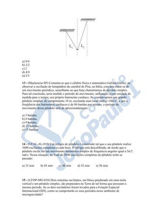 a) 9/4
b) 3/2
c) 2
d) 4/9
e) 2/5
13 - (Mackenzie-SP) Comenta-se que o célebre físico e matemático Galileu Galilei, ao
observar a oscilação do lampadário da catedral de Pisa, na Itália, concluiu tratar-se de
um movimento periódico, semelhante ao que hoje chamaríamos de pêndulo simples.
Para tal conclusão, teria medido o período do movimento, utilizando, como unidade de
medida para o tempo, seu próprio batimento cardíaco. Se considerarmos um grande
pêndulo simples, de comprimento 10 m, oscilando num local ondeg=10m/s2
, e que a
freqüência dos batimentos cardíacos é de 86 batidas por minuto, o período do
movimento desse pêndulo será de aproximadamente:
a) 3 batidas.
b) 6 batidas.
c) 9 batidas.
d) 12 batidas.
e) 15 batidas
14 - (UFAL-AL-010) Um relógio de pêndulo é construído tal que o seu pêndulo realize
3600 oscilações completas a cada hora. O relógio está descalibrado, de modo que o
pêndulo oscila em um movimento harmônico simples de frequência angular igual a 5π/2
rad/s. Nessa situação, ao final de 3600 oscilações completas do pêndulo terão se
passado:
a) 32 min b) 45 min c) 48 min d) 52 min e) 56 min
15 - (UFOP-MG-010) Dois sistemas oscilantes, um bloco pendurado em uma mola
vertical e um pêndulo simples, são preparados na Terra de tal forma que possuam o
mesmo período. Se os dois osciladores forem levados para a Estação Espacial
Internacional (ISS), como se comportarão os seus períodos nesse ambiente de
microgravidade?
 