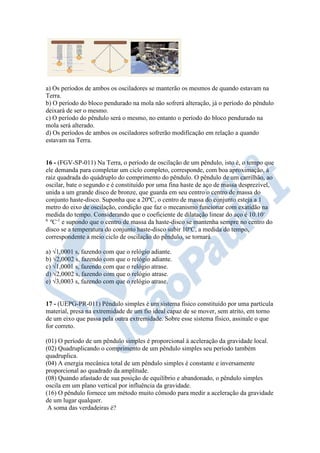 a) Os períodos de ambos os osciladores se manterão os mesmos de quando estavam na
Terra.
b) O período do bloco pendurado na mola não sofrerá alteração, já o período do pêndulo
deixará de ser o mesmo.
c) O período do pêndulo será o mesmo, no entanto o período do bloco pendurado na
mola será alterado.
d) Os períodos de ambos os osciladores sofrerão modificação em relação a quando
estavam na Terra.
16 - (FGV-SP-011) Na Terra, o período de oscilação de um pêndulo, isto é, o tempo que
ele demanda para completar um ciclo completo, corresponde, com boa aproximação, à
raiz quadrada do quádruplo do comprimento do pêndulo. O pêndulo de um carrilhão, ao
oscilar, bate o segundo e é constituído por uma fina haste de aço de massa desprezível,
unida a um grande disco de bronze, que guarda em seu centro o centro de massa do
conjunto haste-disco. Suponha que a 20ºC, o centro de massa do conjunto esteja a 1
metro do eixo de oscilação, condição que faz o mecanismo funcionar com exatidão na
medida do tempo. Considerando que o coeficiente de dilatação linear do aço é 10.10-
6
ºC-1
e supondo que o centro de massa da haste-disco se mantenha sempre no centro do
disco se a temperatura do conjunto haste-disco subir 10ºC, a medida do tempo,
correspondente a meio ciclo de oscilação do pêndulo, se tornará
a) √1,0001 s, fazendo com que o relógio adiante.
b) √2,0002 s, fazendo com que o relógio adiante.
c) √1,0001 s, fazendo com que o relógio atrase.
d) √2,0002 s, fazendo com que o relógio atrase.
e) √3,0003 s, fazendo com que o relógio atrase.
17 - (UEPG-PR-011) Pêndulo simples é um sistema físico constituído por uma partícula
material, presa na extremidade de um fio ideal capaz de se mover, sem atrito, em torno
de um eixo que passa pela outra extremidade. Sobre esse sistema físico, assinale o que
for correto.
(01) O período de um pêndulo simples é proporcional à aceleração da gravidade local.
(02) Quadruplicando o comprimento de um pêndulo simples seu período também
quadruplica.
(04) A energia mecânica total de um pêndulo simples é constante e inversamente
proporcional ao quadrado da amplitude.
(08) Quando afastado de sua posição de equilíbrio e abandonado, o pêndulo simples
oscila em um plano vertical por influência da gravidade.
(16) O pêndulo fornece um método muito cômodo para medir a aceleração da gravidade
de um lugar qualquer.
A soma das verdadeiras é?
 
