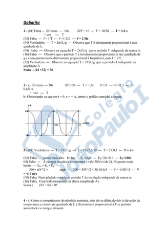 Gabarito
1 - (01) Falsa --- 20 vezes --- 10s 20T = 10 --- T = 10/20 --- T = 1/2 s
1 vez --- T
(02) Falsa --- f = 1/T --- f =1/1/2 --- f = 2 Hz
(04) Verdadeira --- T = 2π√L/g --- Observe que T é diretamente proporcional à raiz
quadrada de L.
(08) Falsa --- Observe na equação T = 2π√L/g que o período T independe da massa m
(16) Falsa --- Observe que o período T é inversamente proporcional à raiz quadrada de
g e consequentemente diretamente proporcional à freqüência, pois f = 1/T.
(32) Verdadeira --- Observe na equação T = 2π√L/g que o período T independe da
amplitude A
Soma – (04 +32) = 36
2 - a) 20 vezes --- 30s 20T=30 --- T = 1,5s f=1/T --- f=1/1,5 --- f =
0,67Hz
1 vez --- T
b) Observando-se que em t = 0, x = + A, temos o gráfico senoidal a seguir.
3 - (01) Verdadeira --- T = 2π√L/g --- T = 2π√2,5/10 --- T = 2π.0,5 --- T = ππππ s
(02) Falsa --- ponto mais alto – h=1m --- Ep=mgh --- Ep=30.10.1 --- Ep=300J
04) Falsa --- A energia mecânica é constante e vale 300J (vide 2). No ponto mais
baixo --- Em = Ec + Ep ---
300= mV2
/2 + mgh --- 300 = 30V2
/2 + 30.10.0,5 --- V = √150/15 --- V
= √√√√10 m/s
(08) Falsa. Num pêndulo simples o período T de oscilação independe da massa m.
(16) Falsa . O período independe da altura (amplitude A).
Soma ( ) 01 + 04 = 05
4 - a) Como o comprimento do pêndulo aumenta, pois ele se dilata devido à elevação da
temperatura e como raiz quadrada de L é diretamente proporcional à T, o período
aumentará e o relógio atrasará.
 