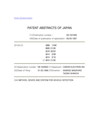 JP,09-237399,A(1997)




               PATENT ABSTRACTS OF JAPAN

                  (11)Publication number :               09-237399
                  (43)Date of publication of application : 09.09.1997


(51)Int.Cl.                        G08G    1/042
                                   B60R   21/00
                                   G01R   33/02
                                   G01V    3/08
                                   G01V    3/10
                                // G01C   21/00


(21)Application number : 08-043933 (71)Applicant : CANON ELECTRON INC
(22)Date of filing :      01.03.1996 (72)Inventor : KAWASE MASAHIRO
                                                    TAZAKI SHINICHI


(54) METHOD, DEVICE AND SYSTEM FOR VEHICLE DETECTION
 