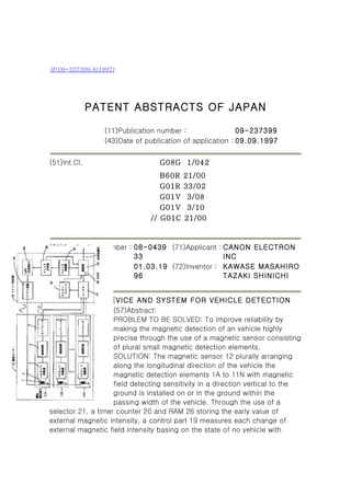 JP,09-237399,A(1997)




              PATENT ABSTRACTS OF JAPAN

                 (11)Publication number :                 09-237399
                 (43)Date of publication of application : 09.09.1997


(51)Int.Cl.                       G08G 1/042
                                  B60R   21/00
                                  G01R   33/02
                                  G01V    3/08
                                  G01V    3/10
                               // G01C   21/00



(21)Application number : 08-0439 (71)Applicant : CANON ELECTRON
                         33                      INC
(22)Date of filing :     01.03.19 (72)Inventor : KAWASE MASAHIRO
                         96                      TAZAKI SHINICHI


(54) METHOD, DEVICE AND SYSTEM FOR VEHICLE DETECTION
                    (57)Abstract:
                    PROBLEM TO BE SOLVED: To improve reliability by
                    making the magnetic detection of an vehicle highly
                    precise through the use of a magnetic sensor consisting
                    of plural small magnetic detection elements.
                    SOLUTION: The magnetic sensor 12 plurally arranging
                    along the longitudinal direction of the vehicle the
                    magnetic detection elements 1A to 11N with magnetic
                    field detecting sensitivity in a direction vertical to the
                    ground is installed on or in the ground within the
                    passing width of the vehicle. Through the use of a
selector 21, a timer counter 20 and RAM 26 storing the early value of
external magnetic intensity, a control part 19 measures each change of
external magnetic field intensity basing on the state of no vehicle with
 