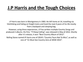 J.P Harris and the Tough Choices
J.P Harris was born in Montgomery in 1983. He left home at 14, travelling via
hitchhiking and hiding on freight trains and lived the next 4 years of his life mostly
from a backpack and sleeping bag.
However, using these experiences, J.P has written multiple Country Songs and
produced 2 albums. His first, “I’ll Keep Calling”, was released in May of 2012. Shortly
after it’s release, it won “Best Country Album of 2012”.
Rolling Stone named JP Harris one of 2014’s “Country Tours Not To Miss”, as well as
one of “21 Must See Country Acts at SXSW 2015”.
 