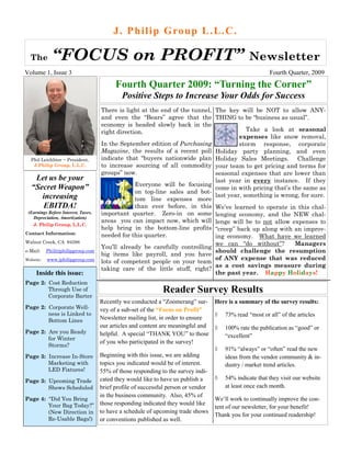 J . P h i l i p G ro u p L . L . C .

  The        “FOCUS on PROFIT”                                                                 Newsletter
Volume 1, Issue 3                                                                                      Fourth Quarter, 2009
                                           Fourth Quarter 2009: “Turning the Corner”
                                             Positive Steps to Increase Your Odds for Success
                                     There is light at the end of the tunnel, The key will be NOT to allow ANY-
                                     and even the “Bears” agree that the THING to be “business as usual”.
                                     economy is headed slowly back in the
                                     right direction.                                     Take a look at seasonal
                                                                                       expenses like snow removal,
                                     In the September edition of Purchasing            storm response, corporate
                                     Magazine, the results of a recent poll Holiday party planning, and even
  Phil Leichliter ~ President,       indicate that “buyers nationwide plan Holiday Sales Meetings. Challenge
   J.Philip Group, L.L.C.            to increase sourcing of all commodity your team to get pricing and terms for
                                     groups” now.                             seasonal expenses that are lower than
    Let us be your                                                            last year in every instance. If they
                                                  Everyone will be focusing
   “Secret Weapon”                                                            come in with pricing that’s the same as
                                                  on top-line sales and bot-
      increasing                                                              last year, something is wrong, for sure.
                                                  tom line expenses more
      EBITDA!                                     than ever before, in this We’ve learned to operate in this chal-
 (Earnings Before Interest, Taxes,   important quarter. Zero-in on some lenging economy, and the NEW chal-
   Depreciation, Amortization)
                                     areas you can impact now, which will lenge will be to not allow expenses to
   J. Philip Group, L.L.C.
                                     help bring in the bottom-line profits “creep” back up along with an improv-
Contact Information:                 needed for this quarter.                 ing economy. What have we learned
Walnut Creek, CA 94598                                                        we can “do without”?         Managers
                                     You’ll already be carefully controlling
e-Mail:    Phil@jphilipgroup.com                                              should challenge the resumption
                                     big items like payroll, and you have
Website:   www.jphilipgroup.com                                               of ANY expense that was reduced
                                     lots of competent people on your team
                                                                              as a cost savings measure during
                                     taking care of the little stuff, right?
     Inside this issue:                                                       the past year. Happy Holidays!
Page 2: Cost Reduction
        Through Use of                                       Reader Survey Results
        Corporate Barter
                                     Recently we conducted a “Zoomerang” sur- Here is a summary of the survey results:
Page 2: Corporate Well-              vey of a sub-set of the “Focus on Profit”
        ness is Linked to                                                          73% read “most or all” of the articles
        Bottom Lines                 Newsletter mailing list, in order to ensure
                                     our articles and content are meaningful and  100% rate the publication as “good” or
Page 2: Are you Ready                helpful. A special “THANK YOU” to those
        for Winter                                                                  “excellent”
                                     of you who participated in the survey!
        Storms?
                                                                                   91% “always” or “often” read the new
Page 3: Increase In-Store            Beginning with this issue, we are adding       ideas from the vendor community & in-
        Marketing with               topics you indicated would be of interest.     dustry / market trend articles.
        LED Fixtures!                55% of those responding to the survey indi-
                                     cated they would like to have us publish a    54% indicate that they visit our website
Page 3: Upcoming Trade
        Shows Scheduled              brief profile of successful person or vendor   at least once each month.
                                     in the business community. Also, 45% of
Page 4: “Did You Bring                                                            We’ll work to continually improve the con-
        Your Bag Today?”             those responding indicated they would like
                                                                                  tent of our newsletter, for your benefit!
        (New Direction in            to have a schedule of upcoming trade shows
                                                                                  Thank you for your continued readership!
        Re-Usable Bags!)             or conventions published as well.
 