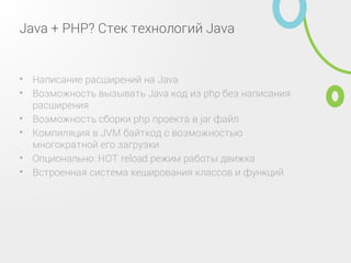 Java + PHP? Стек технологий Java
Написание расширений на Java•
Возможность вызывать Java код из php без написания
расширения
•
Возможность сборки php проекта в jar файл•
Компиляция в JVM байткод с возможностью
многократной его загрузки
•
Опционально: HOT reload режим работы движка•
Встроенная система кеширования классов и функций•
 