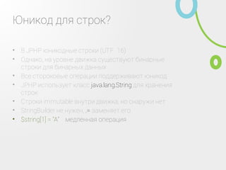 Юникод для строк?
В JPHP юникодные строки (UTF‑16)•
Однако, на уровне движка существуют бинарные
строки для бинарных данных
•
Все стороковые операции поддерживают юникод•
JPHP использует класс java.lang.String для хранения
строк
•
Строки immutable внутри движка, но снаружи нет•
StringBuilder не нужен, .= заменяет его•
$string[1] = "A" ‑ медленная операция•
 