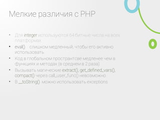 Мелкие различия с PHP
Для integer используются 64 битные числа на всех
платформах
•
eval() ‑ слишком медленный, чтобы его активно
использовать
•
Код в глобальном пространтсве медленее чем в
функциях и методах (в среднем в 2 раза)
•
Вызывать магические extract(), get_defined_vars(),
compact() через call_user_func() невозможно
•
В __toString() можно использовать exceptions•
 