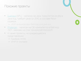 Похожие проекты
Querqus (GPL) ‑ написан на Java, транслятор из php в
Java код, требует javac (и JDK), в составе Resin сервера
•
JPHP на выходе дает байткод, а не java код–
Phalanger ‑ написан на C#, компилятор в байткод
.NET, завязан на стек технологий Microsoft
•
А также проекты, не нуждающиеся в представлении:•
Facebook HHVM–
kPHP от vkontakte–
 