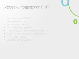 Уровень поддержки PHP?
Все, что есть в PHP 5.2•
Замыкания (Closures) ‑ php 5.3•
Namespaces ‑ php 5.3•
Spl Autoloading ‑ php 5.3•
Type hinting для array, classes, callable ‑ 5.3+•
Короткий синтаксис для массивов ‑ 5.4•
Try ... finally ‑ из 5.5•
и многое другое из 5.3+•
 