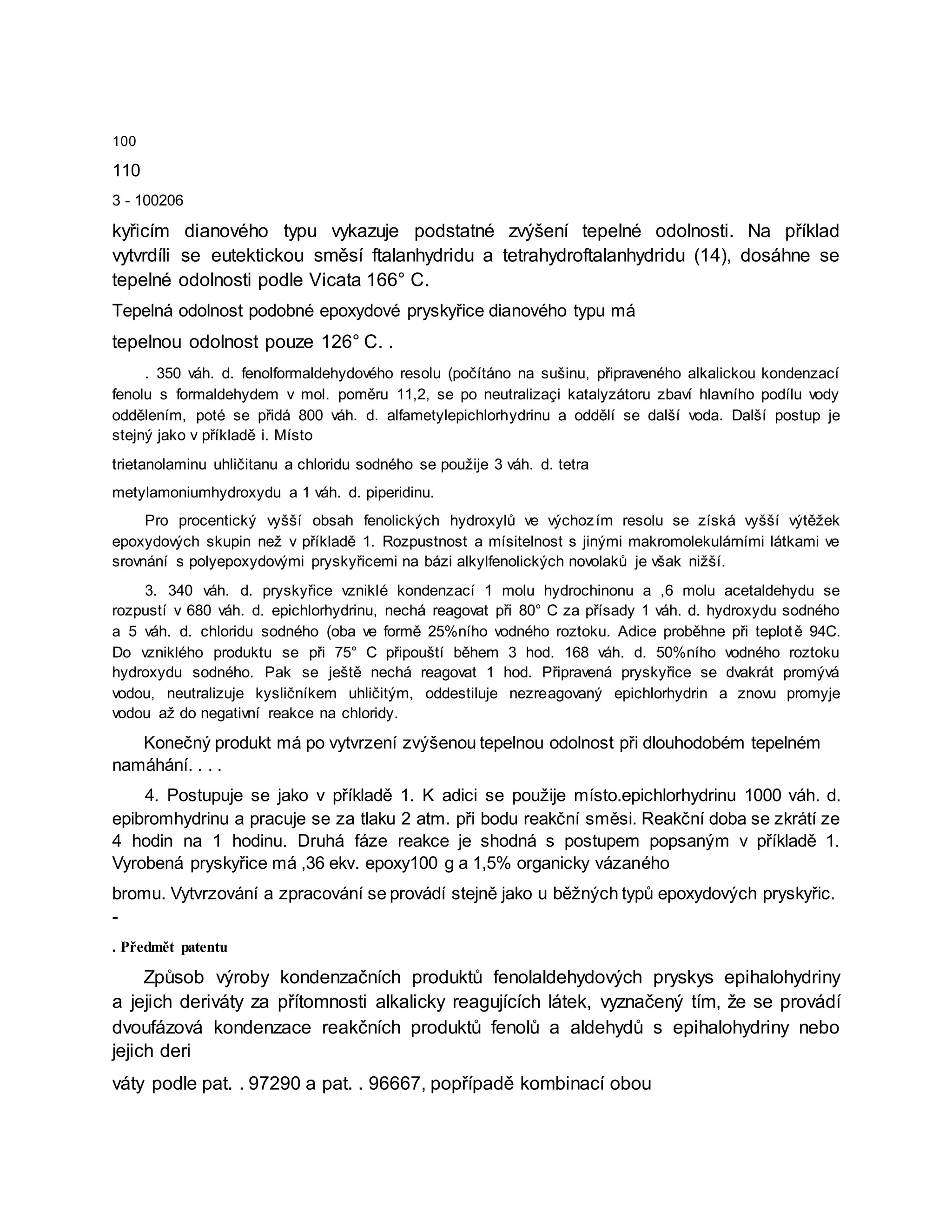 100
110
3 - 100206
kyřicím dianového typu vykazuje podstatné zvýšení tepelné odolnosti. Na příklad
vytvrdíli se eutektickou směsí ftalanhydridu a tetrahydroftalanhydridu (14), dosáhne se
tepelné odolnosti podle Vicata 166° C.
Tepelná odolnost podobné epoxydové pryskyřice dianového typu má
tepelnou odolnost pouze 126° C. .
. 350 váh. d. fenolformaldehydového resolu (počítáno na sušinu, připraveného alkalickou kondenzací
fenolu s formaldehydem v mol. poměru 11,2, se po neutralizaçi katalyzátoru zbaví hlavního podílu vody
oddělením, poté se přidá 800 váh. d. alfametylepichlorhydrinu a oddělí se další voda. Další postup je
stejný jako v příkladě i. Místo
trietanolaminu uhličitanu a chloridu sodného se použije 3 váh. d. tetra
metylamoniumhydroxydu a 1 váh. d. piperidinu.
Pro procentický vyšší obsah fenolických hydroxylů ve výchozím resolu se získá vyšší výtěžek
epoxydových skupin než v příkladě 1. Rozpustnost a mísitelnost s jinými makromolekulárními látkami ve
srovnání s polyepoxydovými pryskyřicemi na bázi alkylfenolických novolaků je však nižší.
3. 340 váh. d. pryskyřice vzniklé kondenzací 1 molu hydrochinonu a ,6 molu acetaldehydu se
rozpustí v 680 váh. d. epichlorhydrinu, nechá reagovat při 80° C za přísady 1 váh. d. hydroxydu sodného
a 5 váh. d. chloridu sodného (oba ve formě 25%ního vodného roztoku. Adice proběhne při teplotě 94C.
Do vzniklého produktu se při 75° C připouští během 3 hod. 168 váh. d. 50%ního vodného roztoku
hydroxydu sodného. Pak se ještě nechá reagovat 1 hod. Připravená pryskyřice se dvakrát promývá
vodou, neutralizuje kysličníkem uhličitým, oddestiluje nezreagovaný epichlorhydrin a znovu promyje
vodou až do negativní reakce na chloridy.
Konečný produkt má po vytvrzení zvýšenou tepelnou odolnost při dlouhodobém tepelném
namáhání. . . .
4. Postupuje se jako v příkladě 1. K adici se použije místo.epichlorhydrinu 1000 váh. d.
epibromhydrinu a pracuje se za tlaku 2 atm. při bodu reakční směsi. Reakční doba se zkrátí ze
4 hodin na 1 hodinu. Druhá fáze reakce je shodná s postupem popsaným v příkladě 1.
Vyrobená pryskyřice má ,36 ekv. epoxy100 g a 1,5% organicky vázaného
bromu. Vytvrzování a zpracování se provádí stejně jako u běžných typů epoxydových pryskyřic.
-
. Předmět patentu
Způsob výroby kondenzačních produktů fenolaldehydových pryskys epihalohydriny
a jejich deriváty za přítomnosti alkalicky reagujících látek, vyznačený tím, že se provádí
dvoufázová kondenzace reakčních produktů fenolů a aldehydů s epihalohydriny nebo
jejich deri
váty podle pat. . 97290 a pat. . 96667, popřípadě kombinací obou
 