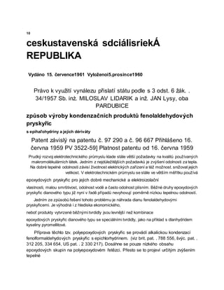 10
ceskustavenská sdciálisriekÁ
REPUBLIKA
Vydáno 15. července1961 Vyloženoi5.prosince1960
Právo k využití vynálezu přislatí státu podle s 3 odst. 6 žák. .
34/1957 Sb. inż. MILOSLAV LIDARIK a inž. JAN Lysy, oba
PARDUBICE
způsob výroby kondenzačních produktů fenolaldehydových
pryskyřic
s epihaľohydriny a jejich dériváty
Patent závislý na patentu č. 97 290 a č. 96 667 Přihlášeno 16.
června 1959 PV 3522-59] Platnost patentu od 16. června 1959
Prudký rozvoj elektrotechnického průmyslu klade stále větší požadavky na kvalitů používaných
makromolėkulárních látek. Jedním z nejdůležitějších požadavků je zvýšení odolnosti za tepla.
Na dobré tepelné odolnosti závisí životnost elektrických zařízení a též možnost. snižovat jejich
velikost. V elektrotechnickém průmyslu se stále ve větším měřítku používá
epoxydových pryskyřic pro jejich dobré mechanické a elektroizolační
vlastnosti, malou smrštivost, odolnost vodě a často odolnost plísním. Běžné druhy epoxydových
pryskyřic dianového typu již nyní v řadě případů nevyhovují poměrně nízkou tepelnou odolností.
Jedním ze způsobů řešení tohoto problému je náhrada dianu fenolaldehydovými
pryskyřicemi. Je výhodná i z hlediska ekonomického,
neboť produkty vytvrzené běžnými tvrdidly jsou levnější než kombinace
epoxydových pryskyřic dianového typu se speciálními tvrdidly, jako na příklad s dlanhydridem
kyseliny pyromellitové.
Příprava těchto tzv. polyepoxydových pryskyřic se provádí alkalickou kondenzací
fenolformaldehydových pryskyřic s epichlorhydrinem. (viz brit. pat. . 788 556, švýc. pat. .
312 205, 334 654, US pat. . 2 330 217). Dosáhne se pouze nízkého obsahu
epoxydových skupin na polyepoxydovém řetězci. Přesto se to projeví určitým zvýšením
tepelné
 
