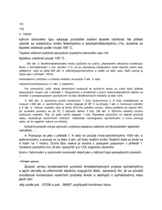 100
110
3 - 100206
kyřicím dianového typu vykazuje podstatné zvýšení tepelné odolnosti. Na příklad
vytvrdíli se eutektickou směsí ftalanhydridu a tetrahydroftalanhydridu (14), dosáhne se
tepelné odolnosti podle Vicata 166° C.
Tepelná odolnost podobné epoxydové pryskyřice dianového typu má
tepelnou odolnost pouze 126° C. .
. 350 váh. d. fenolformaldehydového resolu (počítáno na sušinu, připraveného alkalickou kondenzací
fenolu s formaldehydem v mol. poměru 11,2, se po neutralizaçi katalyzátoru zbaví hlavního podílu vody
oddělením, poté se přidá 800 váh. d. alfametylepichlorhydrinu a oddělí se další voda. Další postup je
stejný jako v příkladě i. Místo
trietanolaminu uhličitanu a chloridu sodného se použije 3 váh. d. tetra
metylamoniumhydroxydu a 1 váh. d. piperidinu.
Pro procentický vyšší obsah fenolických hydroxylů ve výchozím resolu se získá vyšší výtěžek
epoxydových skupin než v příkladě 1. Rozpustnost a mísitelnost s jinými makromolekulárními látkami ve
srovnání s polyepoxydovými pryskyřicemi na bázi alkylfenolických novolaků je však nižší.
3. 340 váh. d. pryskyřice vzniklé kondenzací 1 molu hydrochinonu a ,6 molu acetaldehydu se
rozpustí v 680 váh. d. epichlorhydrinu, nechá reagovat při 80° C za přísady 1 váh. d. hydroxydu sodného
a 5 váh. d. chloridu sodného (oba ve formě 25%ního vodného roztoku. Adice proběhne při teplotě 94C.
Do vzniklého produktu se při 75° C připouští během 3 hod. 168 váh. d. 50%ního vodného roztoku
hydroxydu sodného. Pak se ještě nechá reagovat 1 hod. Připravená pryskyřice se dvakrát promývá
vodou, neutralizuje kysličníkem uhličitým, oddestiluje nezreagovaný epichlorhydrin a znovu promyje
vodou až do negativní reakce na chloridy.
Konečný produkt má po vytvrzení zvýšenou tepelnou odolnost při dlouhodobém tepelném
namáhání. . . .
4. Postupuje se jako v příkladě 1. K adici se použije místo.epichlorhydrinu 1000 váh. d.
epibromhydrinu a pracuje se za tlaku 2 atm. při bodu reakční směsi. Reakční doba se zkrátí ze
4 hodin na 1 hodinu. Druhá fáze reakce je shodná s postupem popsaným v příkladě 1.
Vyrobená pryskyřice má ,36 ekv. epoxy100 g a 1,5% organicky vázaného
bromu. Vytvrzování a zpracování se provádí stejně jako u běžných typů epoxydových pryskyřic.
-
. Předmět patentu
Způsob výroby kondenzačních produktů fenolaldehydových pryskys epihalohydriny
a jejich deriváty za přítomnosti alkalicky reagujících látek, vyznačený tím, že se provádí
dvoufázová kondenzace reakčních produktů fenolů a aldehydů s epihalohydriny nebo
jejich deri
váty podle pat. . 97290 a pat. . 96667, popřípadě kombinací obou
 