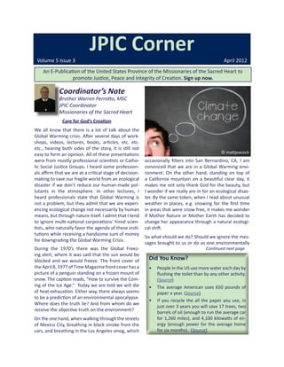 JPIC Corner
 Volume 5 Issue 3                                                                                 April 2012
    An E-Publication of the United States Province of the Missionaries of the Sacred Heart to
                 promote Justice, Peace and Integrity of Creation. Sign up now.

             Coordinator’s Note
             Brother Warren Perrotto, MSC
             JPIC Coordinator
             Missionaries of the Sacred Heart
              Care for God’s Creation
We all know that there is a lot of talk about the
Global Warming crisis. After several days of work-
shops, videos, lectures, books, articles, etc. etc.
etc., hearing both sides of the story, it is still not
easy to form an opinion. All of these presentations                                              © mattjeacock
were from mostly professional scientists or Catho-        occasionally filters into San Bernardino, CA, I am
lic Social Justice Groups. I heard some profession-       convinced that we are in a Global Warming envi-
als affirm that we are at a critical stage of decision-   ronment. On the other hand, standing on top of
making to save our fragile world from an ecological       a California mountain on a beautiful clear day, it
disaster if we don’t reduce our human-made pol-           makes me not only thank God for the beauty, but
lutants in the atmosphere. In other lectures, I           I wonder if we really are in for an ecological disas-
heard professionals state that Global Warming is          ter. By the same token, when I read about unusual
not a problem, but they admit that we are experi-         weather in places, e.g. snowing for the first time
encing ecological change not necessarily by human         in areas that were snow free, it makes me wonder
means, but through nature itself. I admit that I tend     if Mother Nature or Mother Earth has decided to
to ignore multi-national corporations’ hired scien-       change her appearance through a natural ecologi-
tists, who naturally favor the agenda of these insti-     cal shift.
tutions while receiving a handsome sum of money
                                                          So what should we do? Should we ignore the mes-
for downgrading the Global Warming Crisis.
                                                          sages brought to us or do as one environmentally
During the 1970’s there was the Global Freez-                                            Continued next page
ing alert, where it was said that the sun would be
blocked and we would freeze. The front cover of             Did You Know?
the April 8, 1977 of Time Magazine front cover has a        •	 People in the US use more water each day by
picture of a penguin standing on a frozen mount of             flushing the toilet than by any other activity.
snow. The caption reads, “How to survive the Com-              (Source)
ing of the Ice Age.” Today we are told we will die          •	 The average American uses 650 pounds of
of heat exhaustion. Either way, there always seems             paper a year. (Source)
to be a prediction of an environmental apocalypse.
                                                            •	 If you recycle the all the paper you use, in
Where does the truth lie? And from whom do we
                                                               just over 3 years you will save 17 trees, two
receive the objective truth on the environment?
                                                               barrels of oil (enough to run the average car
On the one hand, when walking through the streets              for 1,260 miles), and 4,100 kilowatts of en-
of Mexico City, breathing in black smoke from the              ergy (enough power for the average home
cars, and breathing in the Los Angeles smog, which             for six months).  (Source)
 