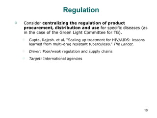 Regulation Consider  centralizing the regulation of product procurement, distribution and use  for specific diseases (as in the case of the Green Light Committee for TB). Gupta, Rajesh. et al. “Scaling up treatment for HIV/AIDS: lessons learned from multi-drug resistant tuberculosis.”  The Lancet. Driver:  Poor/weak regulation and supply chains Target:  International agencies 