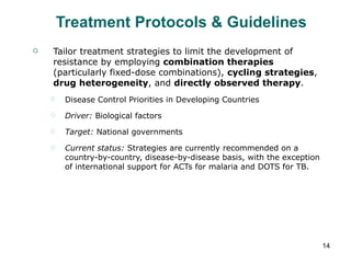 Treatment Protocols & Guidelines Tailor treatment strategies to limit the development of resistance by employing  combination therapies  (particularly fixed-dose combinations),  cycling strategies ,  drug heterogeneity , and  directly observed therapy . Disease Control Priorities in Developing Countries Driver:  Biological factors Target:  National governments Current status:  Strategies are currently recommended on a country-by-country, disease-by-disease basis, with the exception of international support for ACTs for malaria and DOTS for TB. 