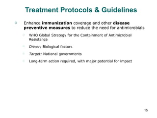 Treatment Protocols & Guidelines Enhance  immunization  coverage and other  disease preventive measures  to reduce the need for antimicrobials WHO Global Strategy for the Containment of Antimicrobial Resistance Driver:  Biological factors Target:  National governments Long-term action required, with major potential for impact 