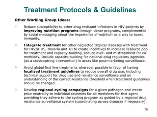Treatment Protocols & Guidelines  Other Working Group Ideas: Reduce susceptibility to other drug resistant infections in HIV patients by  improving nutrition programs  through donor programs, complemented by social messaging about the importance of nutrition as a way to boost immunity. Integrate treatment  for other neglected tropical diseases with treatment for HIV/AIDS, malaria and TB to create incentives to increase resource pool for treatment and capacity building, reduce over- and mistreatment for co-morbidity. Include capacity-building for national drug regulatory agencies (as a cross-cutting intervention) in areas like post-marketing surveillance. Avoid global first line treatments wherever possible in favor of having  localized treatment guidelines  to reduce overall drug use, including technical support for drug use and resistance surveillance and an understanding of the correct resistance threshold when treatment guidelines should be changed. Develop  regional cycling campaigns  for a given pathogen and create price neutrality to individual countries for all medicines for that agent providing they adhere to the cycling program as guided by a regional drug resistance surveillance system (coordinating across diseases if necessary). 