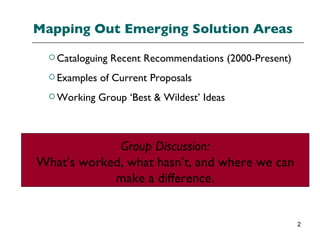 Mapping Out Emerging Solution Areas Cataloguing Recent Recommendations (2000-Present) Examples of Current Proposals Working Group ‘Best & Wildest’ Ideas Group Discussion: What’s worked, what hasn’t, and where we can make a difference. 