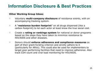 Other Working Group Ideas: Voluntary  multi-company disclosure  of resistance events, with an accompanying tracking system. A “ resistance burden footprint ” on all drugs dispersed (like a carbon footprint) to let each actor at least know the true social cost. Create a  rating or rankings system  for national or donor programs based on the steps they have taken to minimize resistance to HIV/AIDS and other diseases. Donors should  enforce adherence and compliance measures  as part of their grant-funding criterion and strictly adhere to it (particularly for ARVs). This could also be used for implementers to target poor performing facilities that need to improve adherence. Also track CD4 count and viral load monitoring for HIV/AIDS. Information Disclosure & Best Practices 