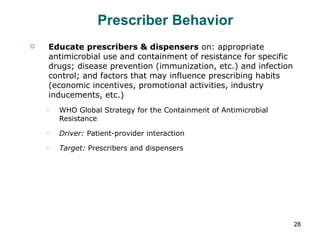 Prescriber Behavior Educate prescribers & dispensers  on: appropriate antimicrobial use and containment of resistance for specific drugs; disease prevention (immunization, etc.) and infection control; and factors that may influence prescribing habits (economic incentives, promotional activities, industry inducements, etc.) WHO Global Strategy for the Containment of Antimicrobial Resistance Driver:  Patient-provider interaction Target:  Prescribers and dispensers 
