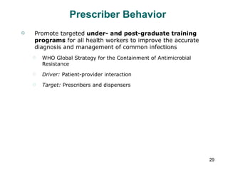 Prescriber Behavior Promote targeted  under- and post-graduate training programs  for all health workers to improve the accurate diagnosis and management of common infections WHO Global Strategy for the Containment of Antimicrobial Resistance Driver:  Patient-provider interaction Target:  Prescribers and dispensers 